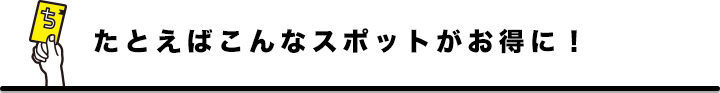 たとえばこんなスポットがお得に!